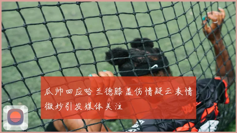 瓜帅回应哈兰德膝盖伤情疑云表情微妙引发媒体关注