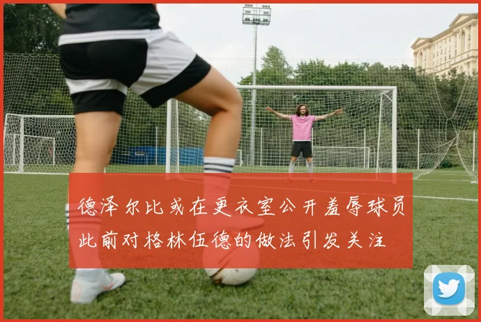 德泽尔比或在更衣室公开羞辱球员此前对格林伍德的做法引发关注