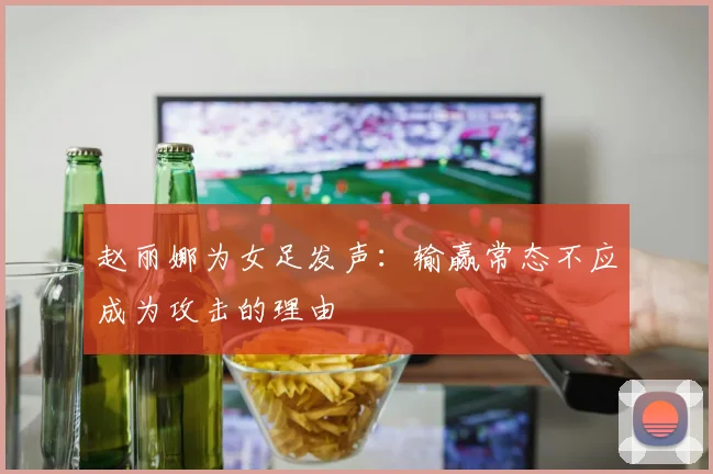 赵丽娜为女足发声：输赢常态不应成为攻击的理由