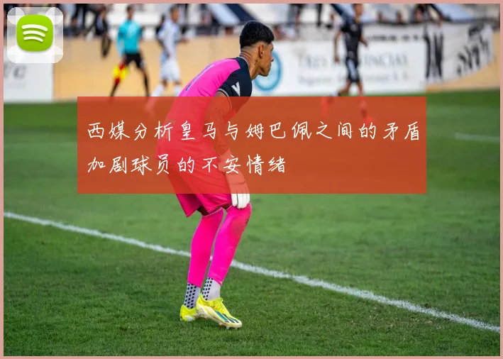 西媒分析皇马与姆巴佩之间的矛盾加剧球员的不安情绪