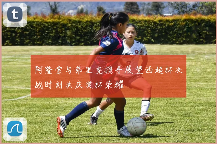 阿隆索与弗里克携手展望西超杯决战时刻共庆奖杯荣耀