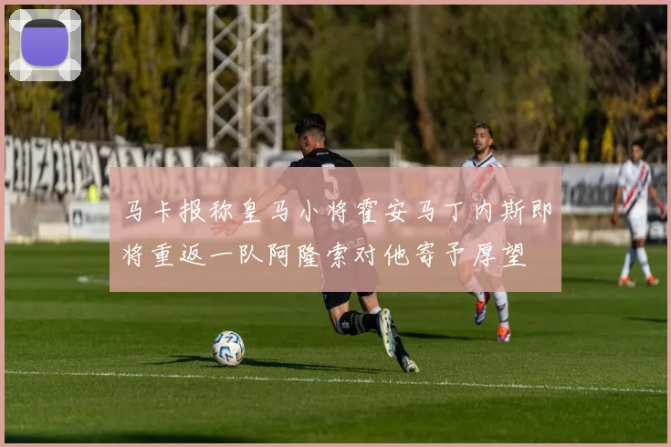 马卡报称皇马小将霍安马丁内斯即将重返一队阿隆索对他寄予厚望