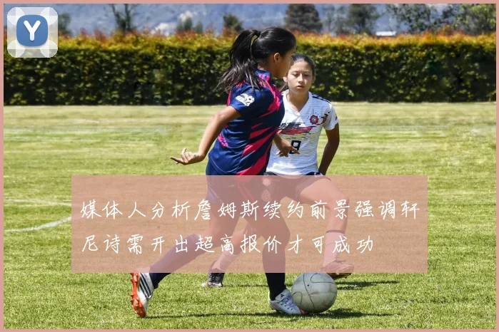 媒体人分析詹姆斯续约前景强调轩尼诗需开出超高报价才可成功