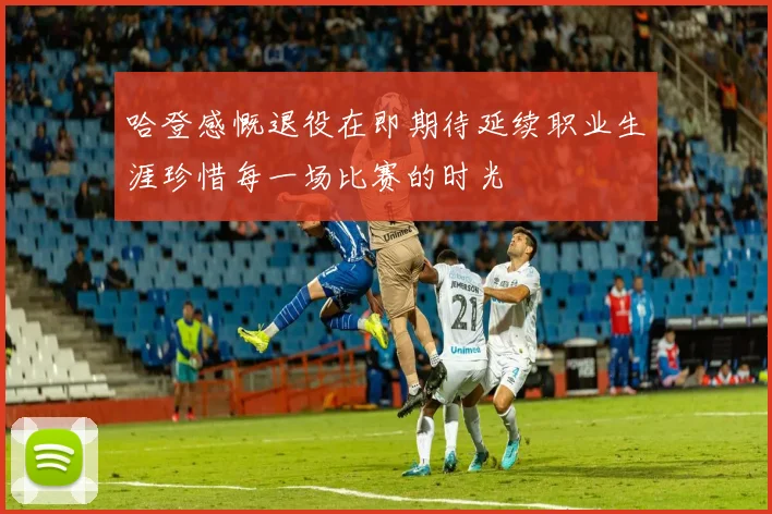 哈登感慨退役在即期待延续职业生涯珍惜每一场比赛的时光