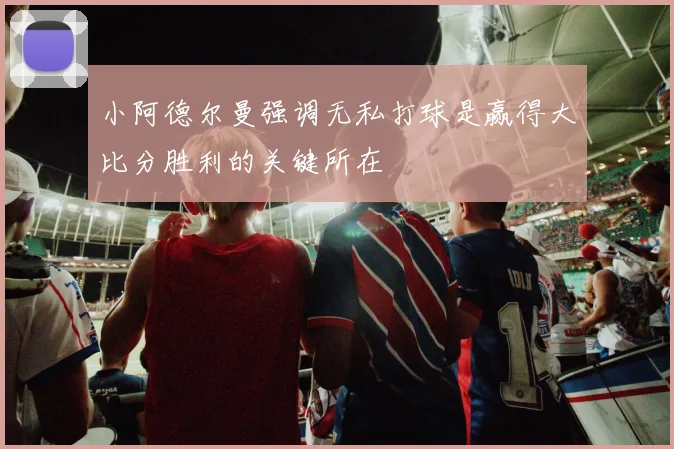 小阿德尔曼强调无私打球是赢得大比分胜利的关键所在