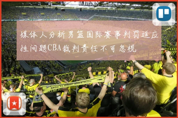 媒体人分析男篮国际赛事判罚适应性问题CBA裁判责任不可忽视