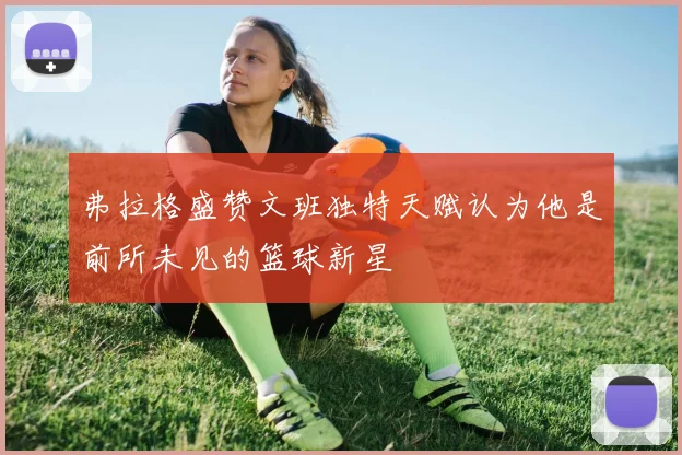 弗拉格盛赞文班独特天赋认为他是前所未见的篮球新星