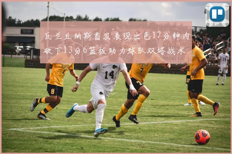 瓦兰丘纳斯首发表现出色17分钟内砍下13分6篮板助力球队双塔战术