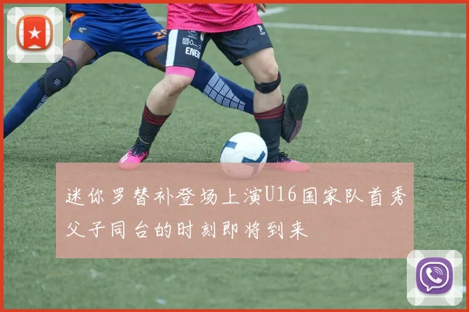 迷你罗替补登场上演U16国家队首秀父子同台的时刻即将到来