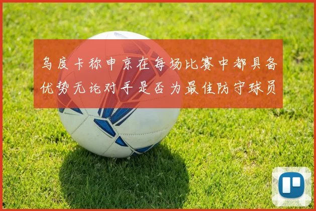 乌度卡称申京在每场比赛中都具备优势无论对手是否为最佳防守球员
