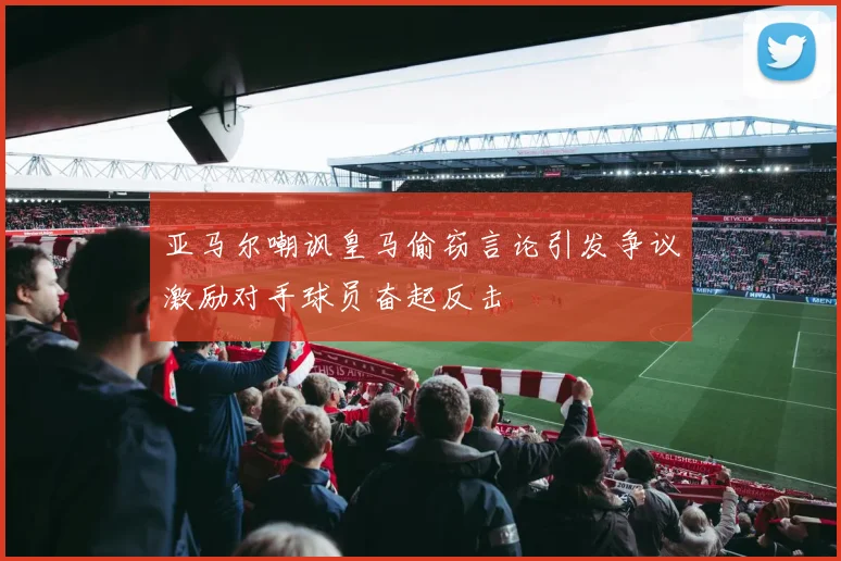 亚马尔嘲讽皇马偷窃言论引发争议激励对手球员奋起反击