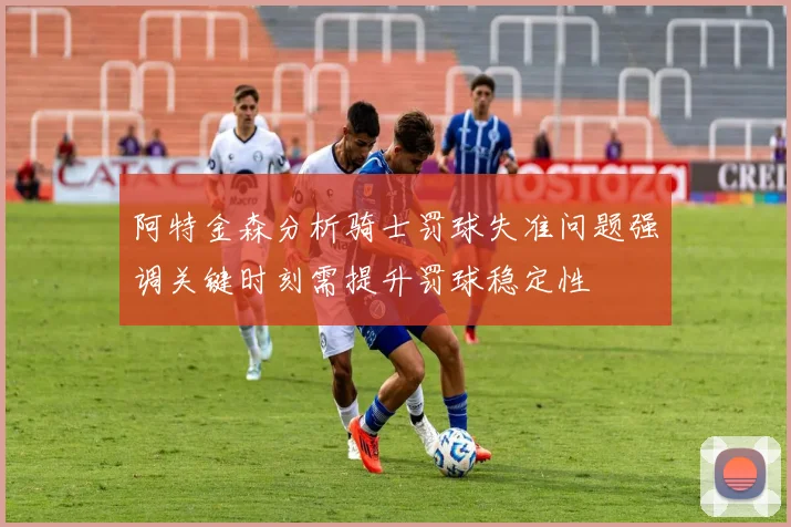 阿特金森分析骑士罚球失准问题强调关键时刻需提升罚球稳定性