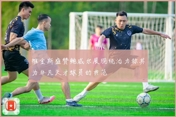 维金斯盛赞鲍威尔展现统治力称其为非凡天才球员的典范
